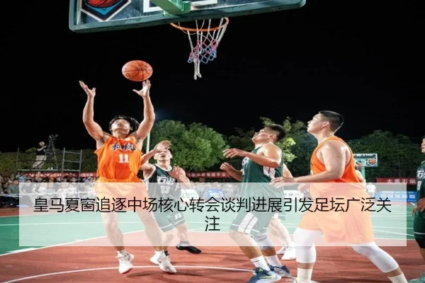 皇马夏窗追逐中场核心转会谈判进展引发足坛广泛关注