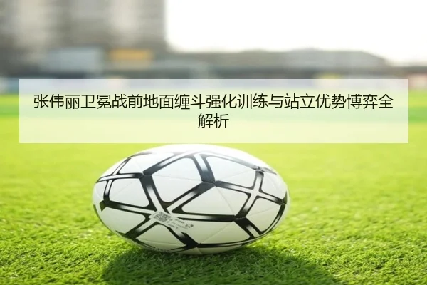 张伟丽卫冕战前地面缠斗强化训练与站立优势博弈全解析