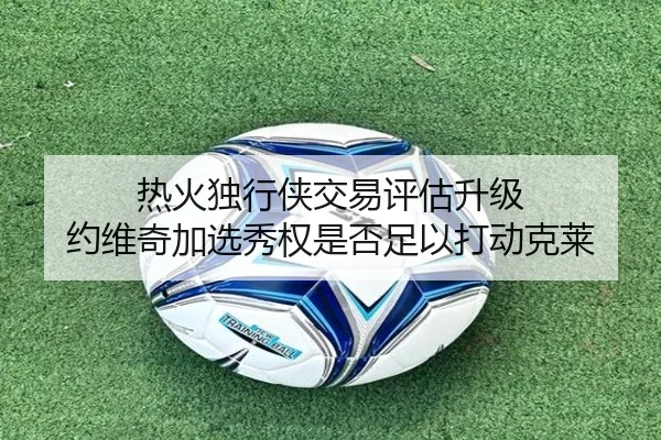 热火独行侠交易评估升级 约维奇加选秀权是否足以打动克莱