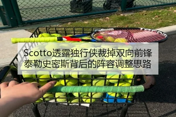 Scotto透露独行侠裁掉双向前锋泰勒史密斯背后的阵容调整思路