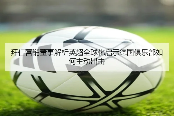 拜仁营销董事解析英超全球化启示德国俱乐部如何主动出击